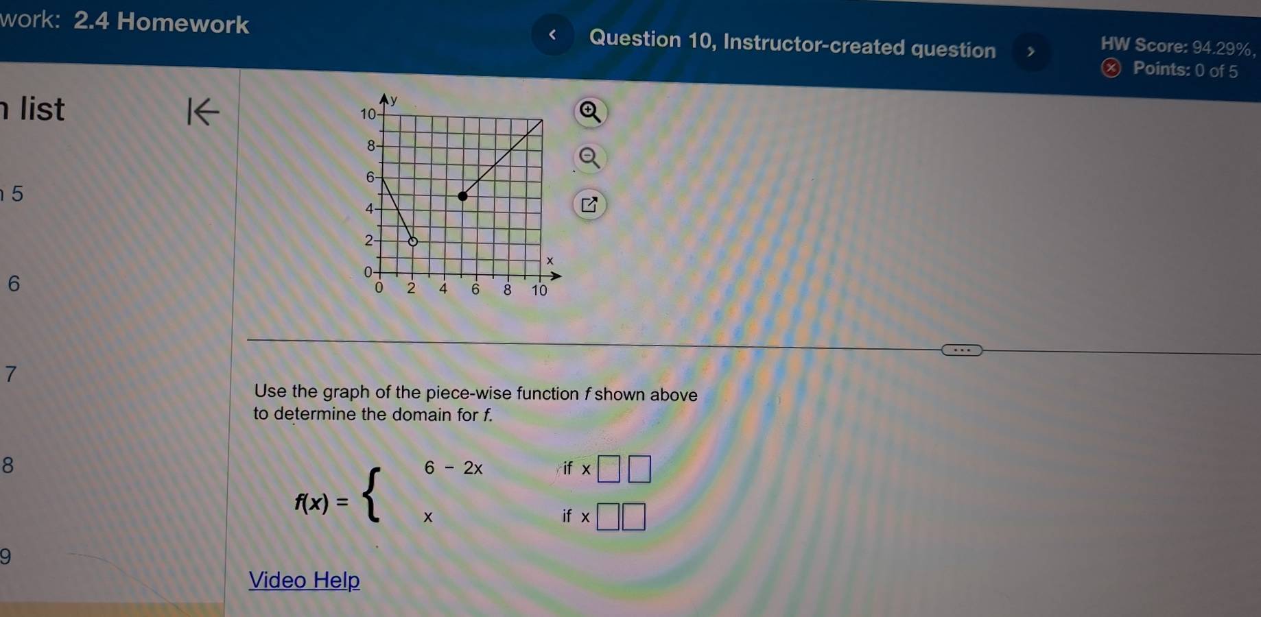 < 
work: 2.4 Homework Question 10, Instructor-created question Points: 0 of 5 
HW Score: 94.29%, 
list
5
6
7 
Use the graph of the piece-wise function f shown above 
to determine the domain for f. 
8
f(x)=beginarrayl 6-2xifx□ □  xifx□ □ endarray.
9 
Video Help