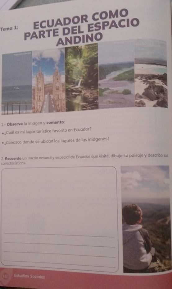 Tema 1: ECUADOR COMO 
PARTE DEL ESPACIO 
NO 
1.- Observo la imagen y comento: 
¿Cuál es mi lugar turístico favorito en Ecuador? 
¿Conozco donde se ubican los lugares de las imágenes? 
2. Recuerdo un rincón natural y especial de Ecuador que visité, dibujo su paisaje y describe sus 
características. 
_ 
_ 
_ 
_ 
Estudios Sociales