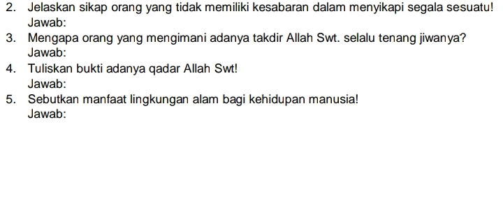 Jelaskan sikap orang yang tidak memiliki kesabaran dalam menyikapi segala sesuatu! 
Jawab: 
3. Mengapa orang yang mengimani adanya takdir Allah Swt. selalu tenang jiwanya? 
Jawab: 
4. Tuliskan bukti adanya qadar Allah Swt! 
Jawab: 
5. Sebutkan manfaat lingkungan alam bagi kehidupan manusia! 
Jawab: