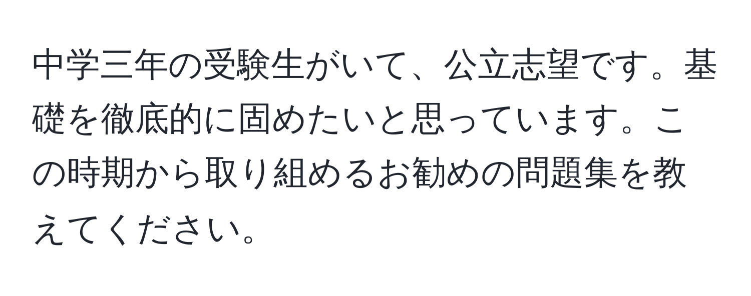 中学三年の受験生がいて、公立志望です。基礎を徹底的に固めたいと思っています。この時期から取り組めるお勧めの問題集を教えてください。