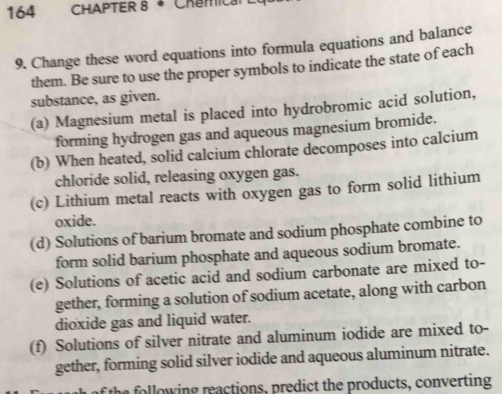 164 CHAPTER 8 • Chemical L 
9. Change these word equations into formula equations and balance 
them. Be sure to use the proper symbols to indicate the state of each 
substance, as given. 
(a) Magnesium metal is placed into hydrobromic acid solution, 
forming hydrogen gas and aqueous magnesium bromide. 
(b) When heated, solid calcium chlorate decomposes into calcium 
chloride solid, releasing oxygen gas. 
(c) Lithium metal reacts with oxygen gas to form solid lithium 
oxide. 
(d) Solutions of barium bromate and sodium phosphate combine to 
form solid barium phosphate and aqueous sodium bromate. 
(e) Solutions of acetic acid and sodium carbonate are mixed to- 
gether, forming a solution of sodium acetate, along with carbon 
dioxide gas and liquid water. 
(f) Solutions of silver nitrate and aluminum iodide are mixed to- 
gether, forming solid silver iodide and aqueous aluminum nitrate. 
of the llowing reactions, predict the products, converting