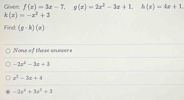 Given: f(x)=3x-7, g(x)=2x^2-3x+1, h(x)=4x+1,
k(x)=-x^2+3
Find: (g· k)(x)
None of these answers
-2x^4-3x+3
x^2-3x+4
-2x^4+3x^3+3