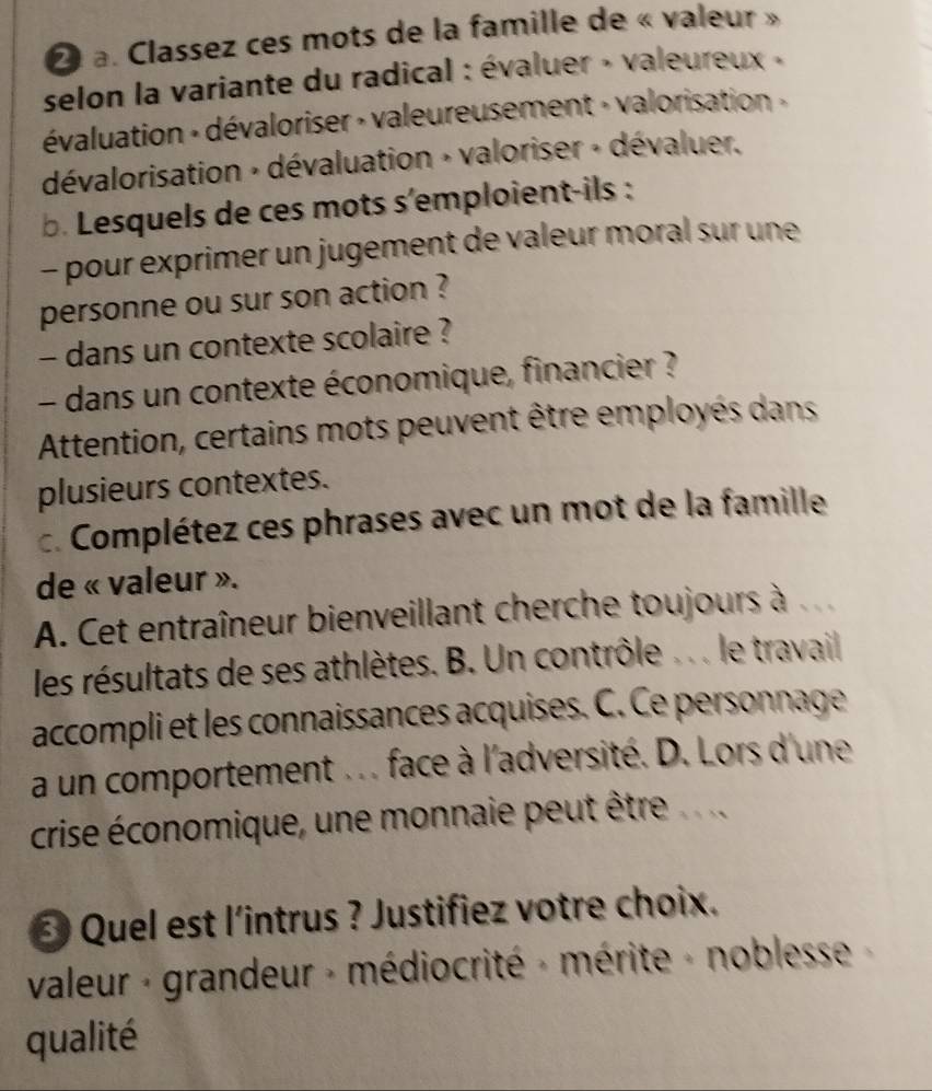 Classez ces mots de la famille de « valeur »
selon la variante du radical : évaluer » valeureux »
évaluation « dévaloriser » valeureusement » valorisation »
dévalorisation + dévaluation » valoriser + dévaluer.
b. Lesquels de ces mots s'emploient-ils :
- pour exprimer un jugement de valeur moral sur une
personne ou sur son action ?
- dans un contexte scolaire ?
- dans un contexte économique, financier ?
Attention, certains mots peuvent être employés dans
plusieurs contextes.
c. Complétez ces phrases avec un mot de la famille
de « valeur ».
A. Cet entraîneur bienveillant cherche toujours à 
les résultats de ses athlètes. B. Un contrôle . .. le travail
accompli et les connaissances acquises. C. Ce personnage
a un comportement . . . face à l'adversité. D. Lors d'une
crise économique, une monnaie peut être.
* Quel est l'intrus ? Justifiez votre choix.
valeur - grandeur - médiocrité » mérite - noblesse 
qualité