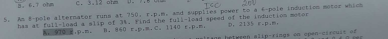 B. 6.7 ohm C. 3.12 ohm D. 7.8 0mm
5. An 8 -pole alternator runs at 750. r.p.m. and supplies power to a 6 -pole induction motor which
has at full-load a slip of 3%. Find the full-load speed of the induction motor
A. 970 r.p.m. B. 860 r.p.m. C. 1140 r.p.m. D. 2135 r.p.m.
l t age between slip-rings on open-circuit of