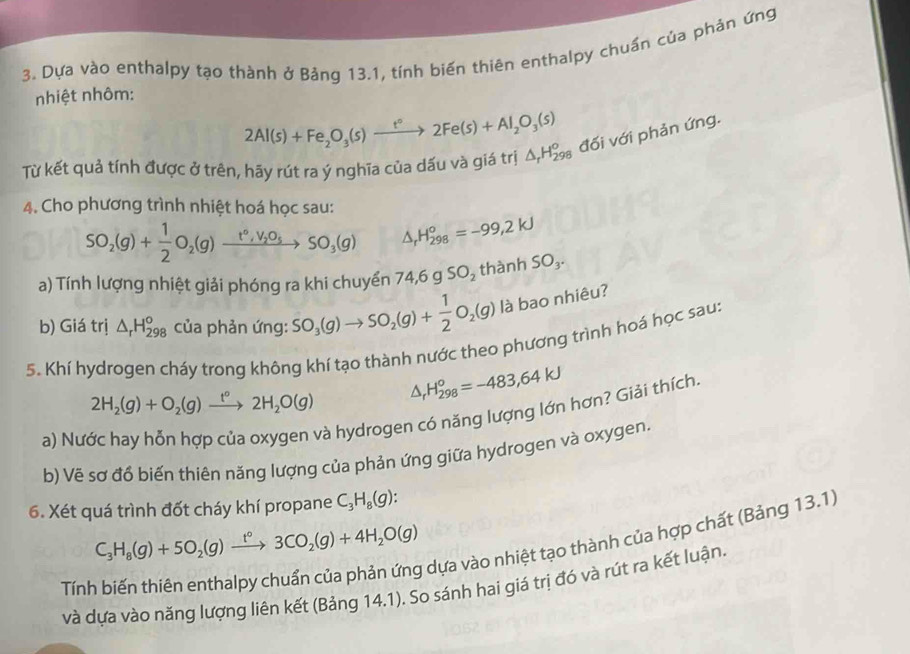 Dựa vào enthalpy tạo thành ở Bảng 13.1, tính biển thiên enthalpy chuẩn của phản ứng
nhiệt nhôm:
2Al(s)+Fe_2O_3(s)xrightarrow t°2Fe(s)+Al_2O_3(s)
Từ kết quả tính được ở trên, hãy rút ra ý nghĩa của dấu và giá trị △ _rH_(298)^o đối với phản ứng.
4. Cho phương trình nhiệt hoá học sau:
SO_2(g)+ 1/2 O_2(g)xrightarrow t°,V_2O_5SO_3(g) △ _rH_(298)^o=-99,2KJ
a) Tính lượng nhiệt giải phóng ra khi chuyển 74,6gSO_2 thành SO_3.
b) Giá trị △ _rH_(298)^o của phản ứng: SO_3(g)to SO_2(g)+ 1/2 O_2(g) là bao nhiêu?
5. Khí hydrogen cháy trong không khí tạo thành nước theo phương trình hoá học sau:
2H_2(g)+O_2(g)xrightarrow t°2H_2O(g) △ , H_(298)^o=-483,64KJ
a) Nước hay hỗn hợp của oxygen và hydrogen có năng lượng lớn hơn? Giải thích.
b) Vẽ sơ đổ biến thiên năng lượng của phản ứng giữa hydrogen và oxygen.
6. Xét quá trình đốt cháy khí propane C_3H_8(g):
C_3H_8(g)+5O_2(g)xrightarrow t°3CO_2(g)+4H_2O(g)
dựa vào nhiệt tạo thành của hợp chất (Bảng 13.1)
Tính
và dựa vào năng lượng liên kết (Bảng 14.1). So sánh hai giá trị đó và rút ra kết luận.