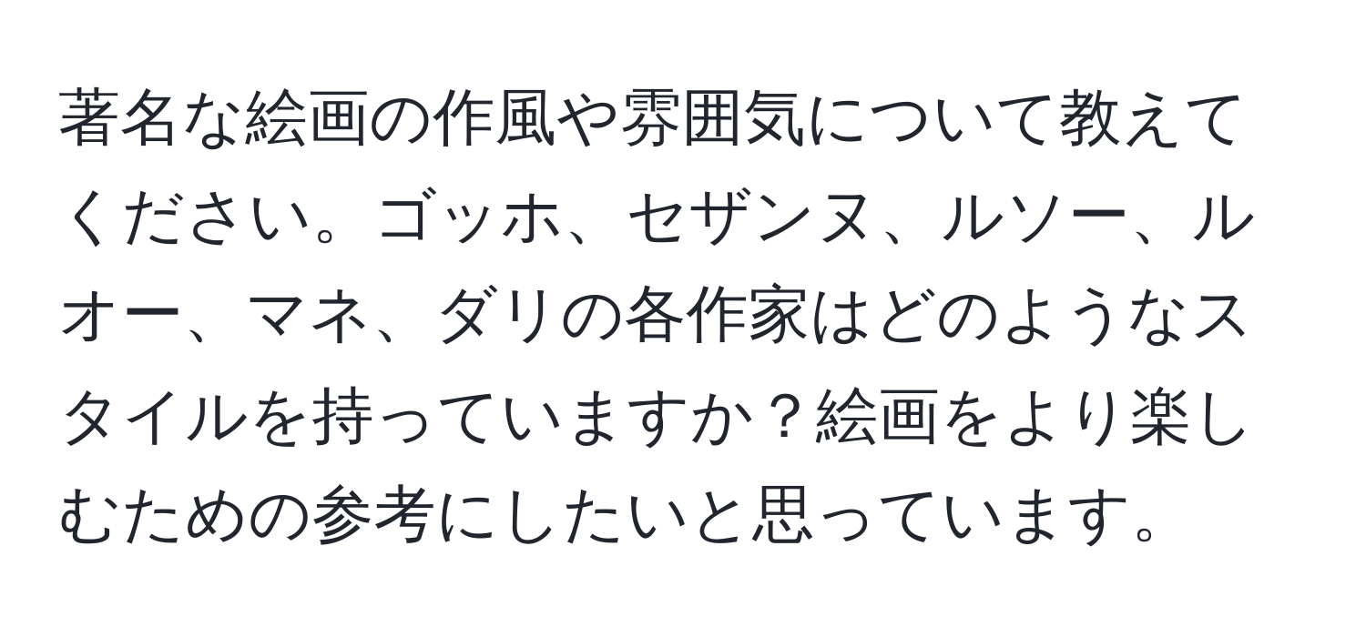 著名な絵画の作風や雰囲気について教えてください。ゴッホ、セザンヌ、ルソー、ルオー、マネ、ダリの各作家はどのようなスタイルを持っていますか？絵画をより楽しむための参考にしたいと思っています。