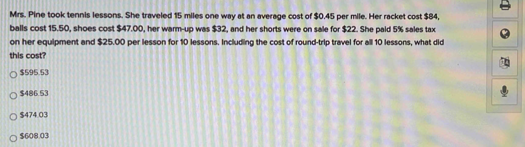 Mrs. Pine took tennis lessons. She traveled 15 miles one way at an average cost of $0.45 per mile. Her racket cost $84,
balls cost 15.50, shoes cost $47.00, her warm-up was $32, and her shorts were on sale for $22. She paid 5% sales tax
on her equipment and $25.00 per lesson for 10 lessons. Including the cost of round-trip travel for all 10 lessons, what did
this cost?
$595.53
$486.53
$474.03
$608.03