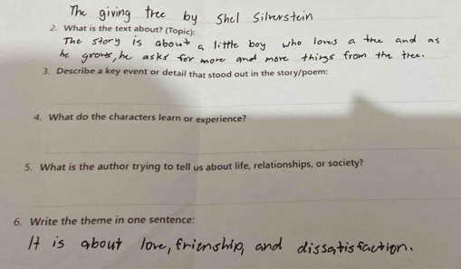 What is the text about? (Topic) 
3. Describe a key event or detail that stood out in the story/poe 
_ 
4. What do the characters learn or experience? 
_ 
5. What is the author trying to tell us about life, relationships, or society? 
_ 
6. Write the theme in one sentence: