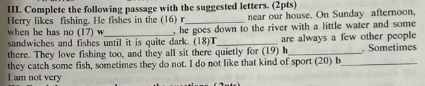 Complete the following passage with the suggested letters. (2pts) 
Herry likes fishing. He fishes in the (16) r_ near our house. On Sunday afternoon, 
when he has no (17) w , he goes down to the river with a little water and some 
sandwiches and fishes until it is quite dark. (18)T_ are always a few other people 
there. They love fishing too, and they all sit there quietly for (19) h_ . Sometimes 
they catch some fish, sometimes they do not. I do not like that kind of sport (20) b_ 
I am not very