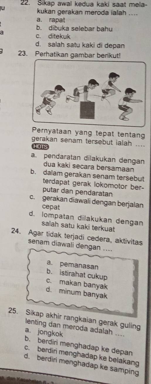 Sikap awal kedua kaki saat mela-
u
kukan gerakan meroda ialah ....
a. rapat
b. dibuka selebar bahu
a
c. ditekuk
d. salah satu kaki di depan
23. Perhatikan gambar berikut!
Pernyataan yang tepat tentang
gerakan senam tersebut ialah ....
HOTS
a. pendaratan dilakukan dengan
dua kaki secara bersamaan
b. dalam gerakan senam tersebut
terdapat gerak lokomotor ber-
putar dan pendaratan
c. gerakan diawali dengan berjalan
cepat
d. lompatan dilakukan dengan
salah satu kaki terkuat
24. Agar tidak terjadi cedera, aktivitas
senam diawali dengan ....
a. pemanasan
b. istirahat cukup
c. makan banyak
d. minum banyak
25. Sikap akhir rangkaian gerak guling
lenting dan meroda adalah ....
a. jongkok
b. berdiri menghadap ke depan
c. berdiri menghadap ke belakang
d. berdiri menghadap ke samping