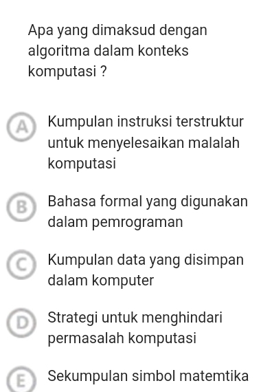 Apa yang dimaksud dengan
algoritma dalam konteks
komputasi ?
a Kumpulan instruksi terstruktur
untuk menyelesaikan malalah
komputasi
B Bahasa formal yang digunakan
dalam pemrograman
Kumpulan data yang disimpan
dalam komputer
Strategi untuk menghindari
permasalah komputasi
E Sekumpulan simbol matemtika