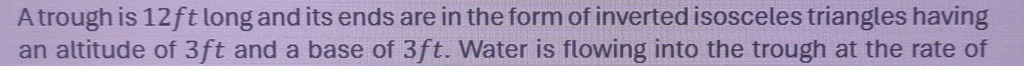 A trough is 12ft long and its ends are in the form of inverted isosceles triangles having 
an altitude of 3ft and a base of 3ft. Water is flowing into the trough at the rate of