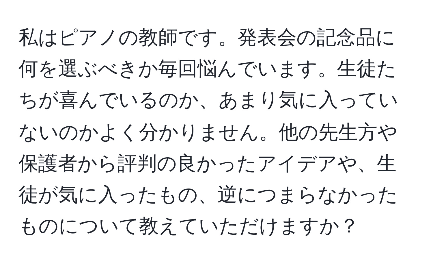 私はピアノの教師です。発表会の記念品に何を選ぶべきか毎回悩んでいます。生徒たちが喜んでいるのか、あまり気に入っていないのかよく分かりません。他の先生方や保護者から評判の良かったアイデアや、生徒が気に入ったもの、逆につまらなかったものについて教えていただけますか？