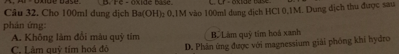 A, Ar -Oxide base. B. Fe- oxide base. C. Cr - oxide base.
Câu 32. Cho 100ml dung dịch Ba(OH)_20,1 M vào 100ml dung dịch HCl 0,1M. Dung dịch thu được sau
phản ứng:
A. Không làm đồi màu quỳ tím B Làm quỳ tím hoá xanh
C. Làm quỳ tím hoá đỏ
D. Phản ứng được với magnessium giải phóng khí hydro