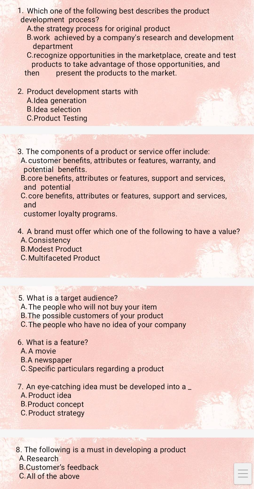 Which one of the following best describes the product
development process?
A.the strategy process for original product
B.work achieved by a company's research and development
department
C.recognize opportunities in the marketplace, create and test
products to take advantage of those opportunities, and
thenpresent the products to the market.
2. Product development starts with
A.Idea generation
B.Idea selection
C.Product Testing
3. The components of a product or service offer include:
A. customer benefits, attributes or features, warranty, and
potential benefits.
B.core benefits, attributes or features, support and services,
and potential
C.core benefits, attributes or features, support and services,
and
customer loyalty programs.
4. A brand must offer which one of the following to have a value?
A. Consistency
B.Modest Product
C. Multifaceted Product
5. What is a target audience?
A. The people who will not buy your item
B.The possible customers of your product
C. The people who have no idea of your company
6. What is a feature?
A. A movie
B.A newspaper
C. Specific particulars regarding a product
7. An eye-catching idea must be developed into a _
A. Product idea
B.Product concept
C. Product strategy
8. The following is a must in developing a product
A. Research
B.Customer's feedback
C.All of the above