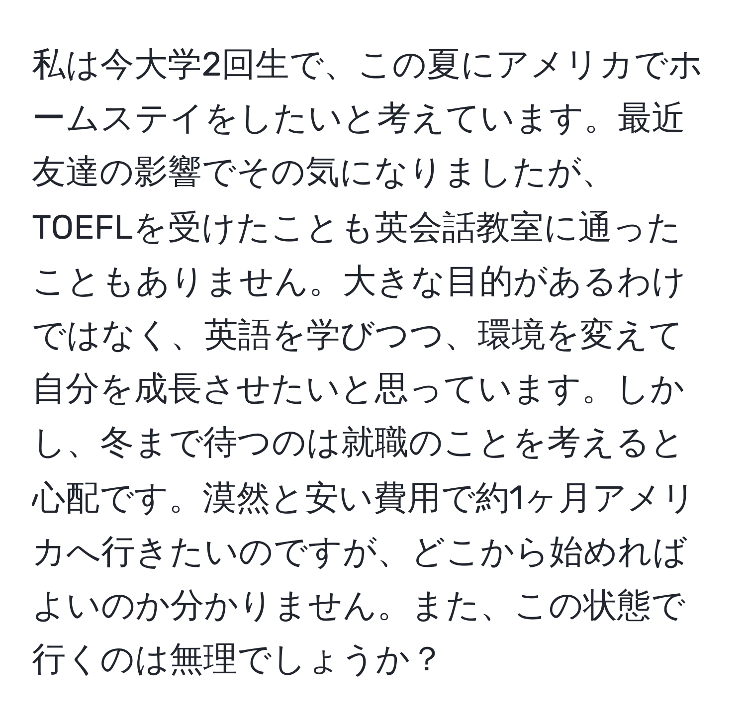 私は今大学2回生で、この夏にアメリカでホームステイをしたいと考えています。最近友達の影響でその気になりましたが、TOEFLを受けたことも英会話教室に通ったこともありません。大きな目的があるわけではなく、英語を学びつつ、環境を変えて自分を成長させたいと思っています。しかし、冬まで待つのは就職のことを考えると心配です。漠然と安い費用で約1ヶ月アメリカへ行きたいのですが、どこから始めればよいのか分かりません。また、この状態で行くのは無理でしょうか？