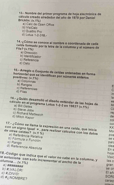 13.- Nombre del primer programa de hoja electrónica de
cálculo creado alrededor del año de 1979 por Daniel
Bricklin: (v.1%)
a) Calc de Open Office
b) VisiCalc
c) Quattro Pro
d) Lotus 1 -2 -315.-
14.-¿Cómo se conoce al nombre o coordenada de cada
celda formado por la letra de la columna y el número de
Fila? (v. 1%)
a) Dirección
b) Identificador
c) Referencia
d) Dato
15.- Arreglo o Conjunto de celdas ordenadas en forma
horizontal que se identifican por números enteros
positivos: (v. 1%) a) Columnas
b) Rangos
F
c) Referencias in
d) Filas
C
la
es
16.- ¿Quién desarrolló el diseño estándar de las hojas de M
cálculo en el programa Lotus 1 -2 -3 en 1983? (v. 1%) C
a) Bill Gates
b) Steve Jobs
c) Richard Mattesich
re
de
d) Mitch Kapor car col
17.- ¿Cómo se llama la expresión en una celda, que inicia Mo
xx
con un signo Igual = , para realizar cálculos con los datos pos
de otras celdas? (v. 1 %)
a) Referência Relativa
b) Fórmula o Función par se e
c) Rango Ene idea
d) Referencia Absoluta
hoja
18.-Código que indica que el valor no cabe en la columna, y
Visic
se soluciona con solo incrementar el ancho de la las c
olumna... (v. 1%) a###### se or gran
b) #¡VALOR! El añ
c) #¡DIV/0!
SOR
d) #¿NOMBRE? carac