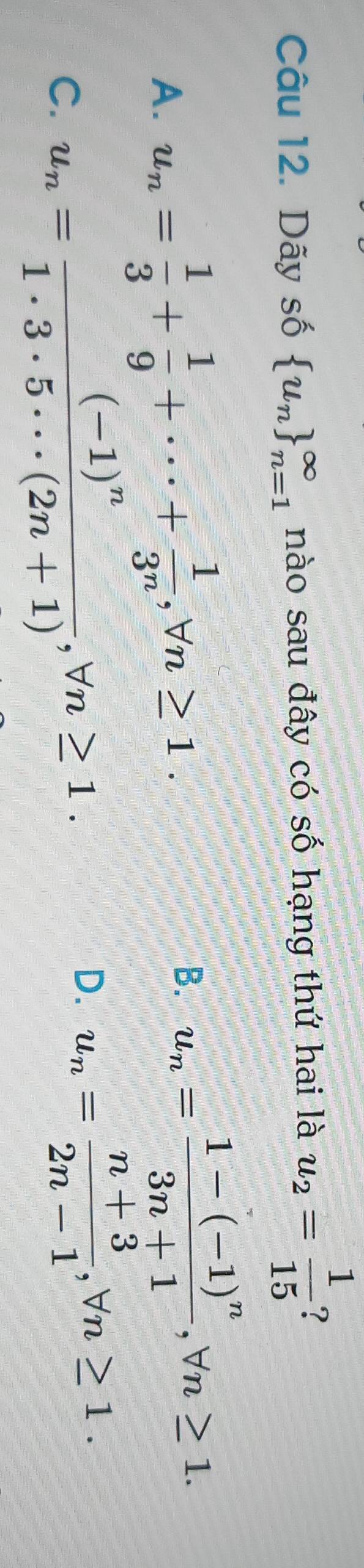 Dãy số  u_n _(n=1)^(∈fty) nào sau đây có số hạng thứ hai là u_2= 1/15  ?
A. u_n= 1/3 + 1/9 +·s + 1/3^n , forall n≥ 1.
B. u_n=frac 1-(-1)^n3n+1, forall n≥ 1.
C. u_n=frac (-1)^n1· 3· 5· ·s (2n+1), forall n≥ 1.
D. u_n= (n+3)/2n-1 , forall n≥ 1.