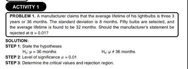 ACTIVITY 1 
PROBLEM 1. A manufacturer claims that the average lifetime of his lightbulbs is three 3
years or 36 months. The standard deviation is 8 months. Fifty bulbs are selected, and 
the average lifetime is found to be 32 months. Should the manufacturer's statement be 
rejected at alpha =0.01 ? 
SOLUTION: 
STEP 1: State the hypotheses
H_o:mu =36 m onths months
H_a:mu != 36
STEP 2: Level of significance alpha =0.01
STEP 3: Determine the critical values and rejection region.