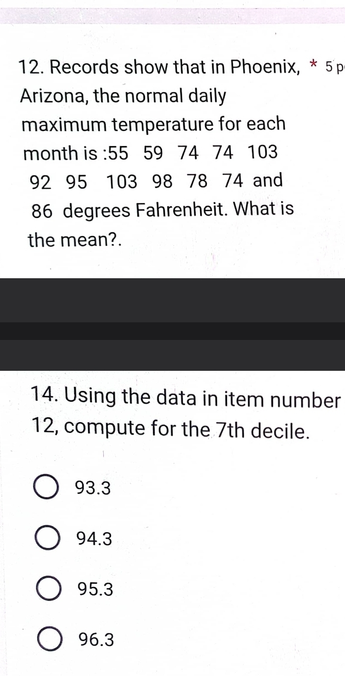 Records show that in Phoenix, * 5p
Arizona, the normal daily
maximum temperature for each
month is : 55 59 74 74 103
92 95 103 98 78 74 and
86 degrees Fahrenheit. What is
the mean?.
14. Using the data in item number
12, compute for the 7th decile.
93.3
94.3
95.3
96.3