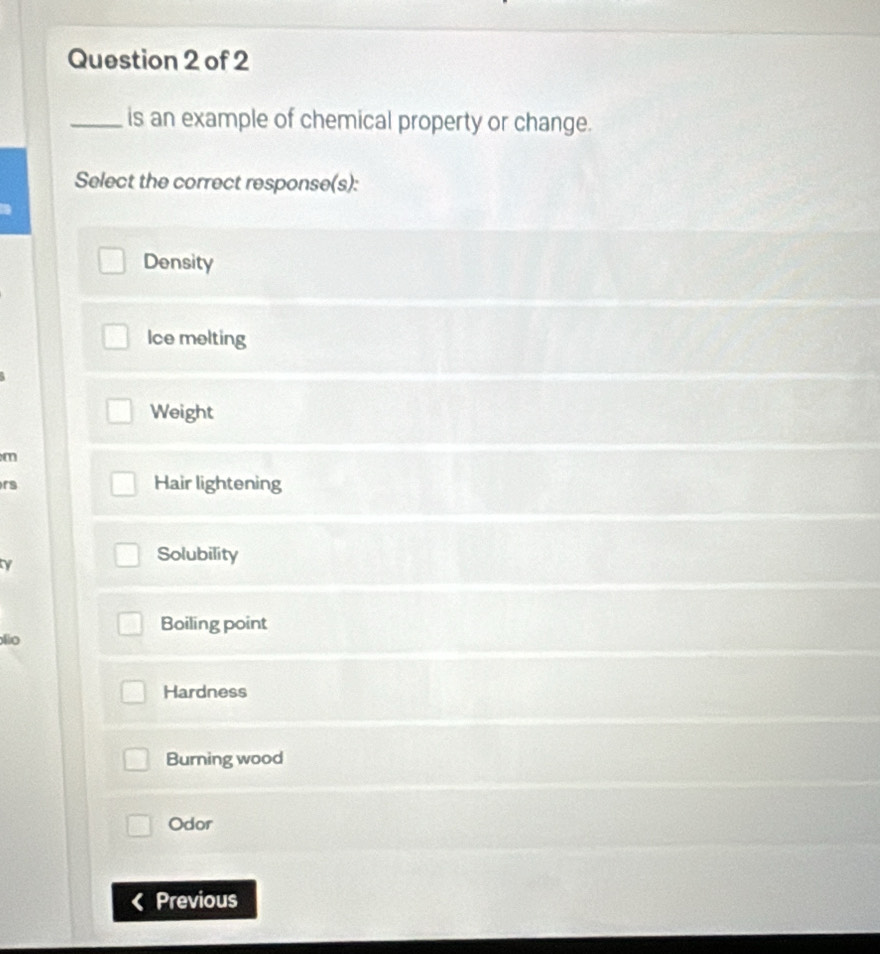 is an example of chemical property or change.
Select the correct response(s):
Density
Ice melting
Weight
m
rs Hair lightening
ty
Solubility
Boiling point
lio
Hardness
Burning wood
Odor
Previous