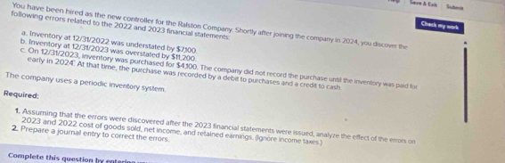 Subenit 
Chack my work 
following errors related to the 2022 and 2023 financial statements. 
You have been hired as the new controller for the Ralston Company. Shortly after joining the company in 2024, you discover the 
a. Inventory at 12/31/2022 was understated by $7,100. 
b. Inventory at 12/31/2023 was overstated by $11,200. 
c. On 12/31/2023, inventory was purchased for $4,100. The company did not record the purchase until the inventory was paid for 
early in 2024. At that time, the purchase was recorded by a debit to purchases and a credit to cash. 
The company uses a periodic inventory system. 
Required: 
1. Assuming that the errors were discovered after the 2023 financial statements were issued, analyze the effect of the errors on 
2023 and 2022 cost of goods sold, net income, and retained earnings. (Ignore income taxes ) 
2. Prepare a journal entry to correct the errors. 
Complete this question by enterin