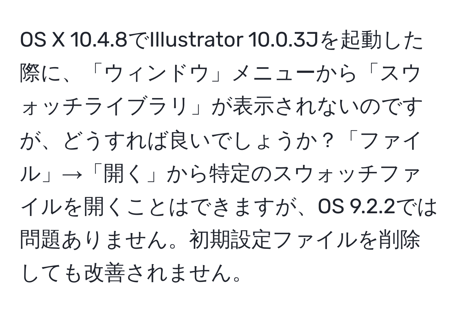 OS X 10.4.8でIllustrator 10.0.3Jを起動した際に、「ウィンドウ」メニューから「スウォッチライブラリ」が表示されないのですが、どうすれば良いでしょうか？「ファイル」→「開く」から特定のスウォッチファイルを開くことはできますが、OS 9.2.2では問題ありません。初期設定ファイルを削除しても改善されません。