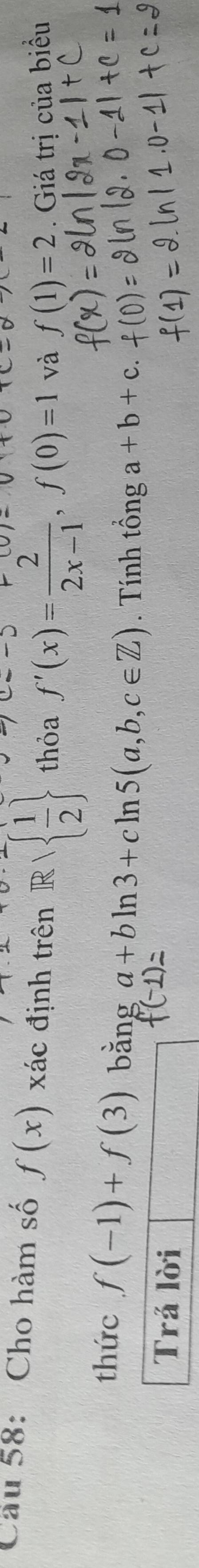 Cầu 58: Cho hàm số f(x) xác định trên R/  1/2  thỏa f'(x)= 2/2x-1 , f(0)=1 và f(1)=2. Giá trị của biểu 
thức f(-1)+f(3) bǎng a+bln 3+cln 5(a,b,c∈ Z). Tính tổng a+b+c
Trả lời