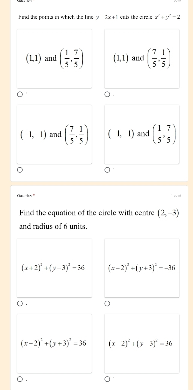 Find the points in which the line y=2x+1 cuts the circle x^2+y^2=2
(1,1) and ( 1/5 , 7/5 ) (1,1) and ( 7/5 , 1/5 )
(-1,-1) and ( 7/5 , 1/5 ) (-1,-1) and ( 1/5 , 7/5 )
Question * 1 point
Find the equation of the circle with centre (2,-3)
and radius of 6 units.
(x+2)^2+(y-3)^2=36 (x-2)^2+(y+3)^2=-36
(x-2)^2+(y+3)^2=36 (x-2)^2+(y-3)^2=36