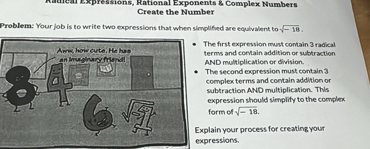 Radical Expréssions, Rational Exponents & Complex Numbers 
Create the Number 
Problem: Your job is to write two expressions that when simplified are equivalent to sqrt(-18). 
e first expression must contain 3 radical 
rms and contain addition or subtraction 
ND multiplication or division. 
he second expression must contain 3
mplex terms and contain addition or 
ubtraction AND multiplication. This 
xpression should simplify to the complex 
orm of sqrt(-18). 
ain your process for creating your 
essions.