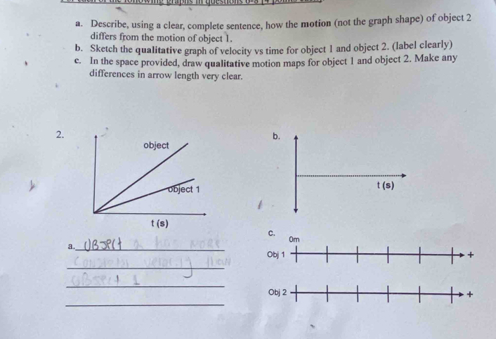 Describe, using a clear, complete sentence, how the motion (not the graph shape) of object 2
differs from the motion of object 1.
b. Sketch the qualitative graph of velocity vs time for object 1 and object 2. (label clearly)
c. In the space provided, draw qualitative motion maps for object 1 and object 2. Make any
differences in arrow length very clear.
2.
a._
_
_
_