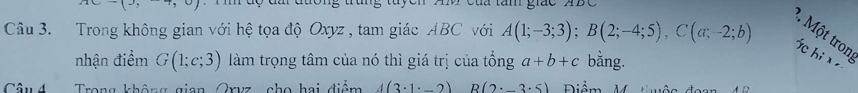 Cua tăm giác 
Câu 3. Trong không gian với hệ tọa độ Oxyz , tam giác ABC với A(1;-3;3); B(2;-4;5), C(a;-2;b)
². Một tron 
fc hi x 
nhận điểm G(1;c;3) làm trọng tâm của nó thì giá trị của tổng a+b+c bằng. 
Câu 4 Trong không gian Oryz cho hai điểm 4(3· 1· _ 2) B(2· 3· 5) Điểm V