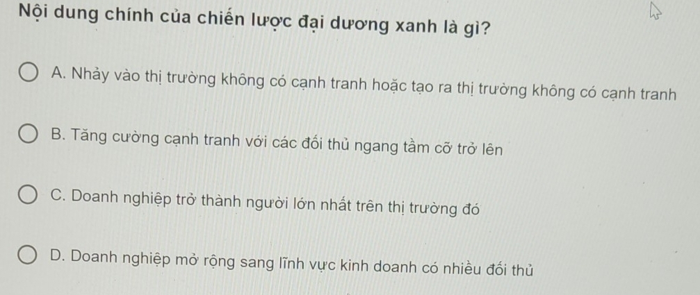 Nội dung chính của chiến lược đại dương xanh là gì?
A. Nhảy vào thị trường không có cạnh tranh hoặc tạo ra thị trường không có cạnh tranh
B. Tăng cường cạnh tranh với các đổi thủ ngang tầm cỡ trở lên
C. Doanh nghiệp trở thành người lớn nhất trên thị trường đó
D. Doanh nghiệp mở rộng sang lĩnh vực kinh doanh có nhiều đối thủ