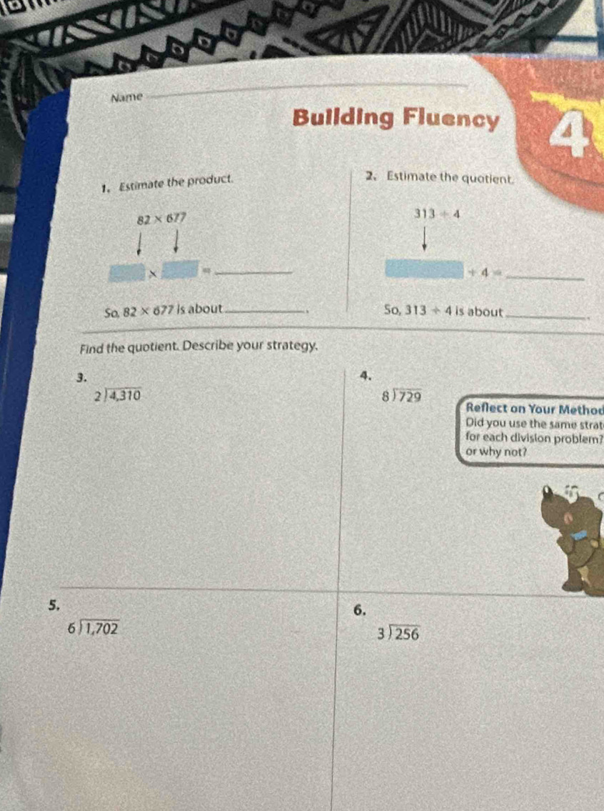 Name 
_ 
Building Fluency 4 
1. Estimate the product. 
2、 Estimate the quotient.
82* 677
313/ 4
2* □ = _ 
_ +4=
So, 82* 677 is about_ So, 313/ 4 is about_ 
Find the quotient. Describe your strategy. 
3. 
4.
beginarrayr 2encloselongdiv 4,310endarray
beginarrayr 8encloselongdiv 729endarray
Reflect on Your Method 
Did you use the same strat 
for each division problem? 
or why not? 
f 
5. 
6.
beginarrayr 6encloselongdiv 1,702endarray
beginarrayr 3encloselongdiv 256endarray