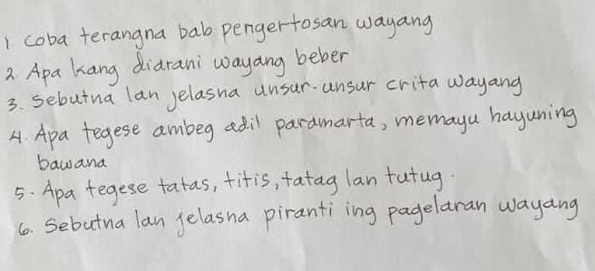 coba terangna bab pengertosan wayang 
2 Apa kang didrani wayang beber 
3. sebutna lan yelasna unsur. ansur crita wayang 
4. Apa tegese ambeg adil paramarta, memayu hayuning 
bawana 
5. Apa tegese tatas, fitis, fatag lan futug. 
6. Sebutna lan gelasna pirantiing pagelaran wayang