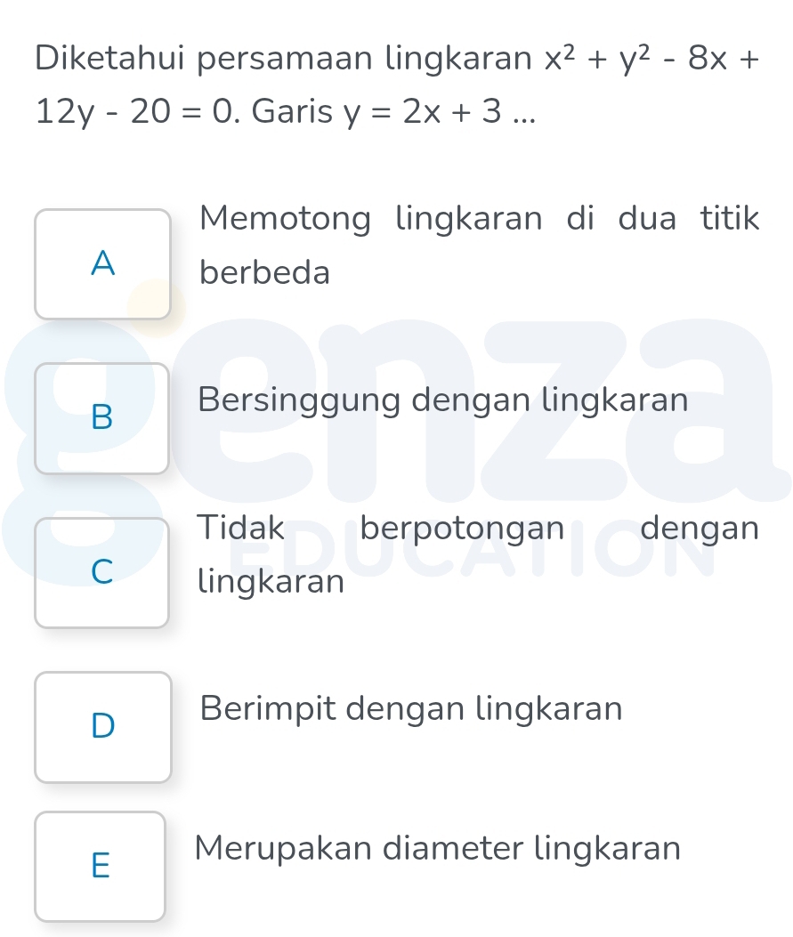 Diketahui persamaan lingkaran x^2+y^2-8x+
12y-20=0. Garis y=2x+3... 
Memotong lingkaran di dua titik
A berbeda
B Bersinggung dengan lingkaran
Tidak berpotongan dengan
C lingkaran
D Berimpit dengan lingkaran
E Merupakan diameter lingkaran