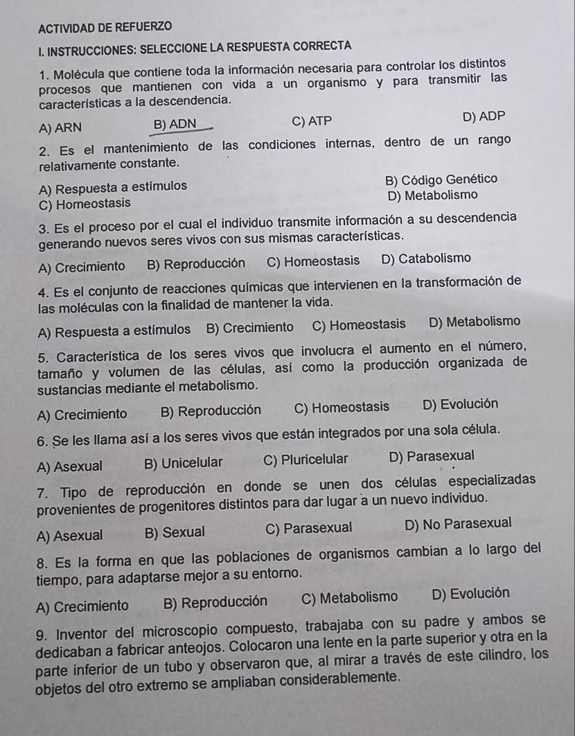 ACTIVIDAD DE REFUERZO
I. INSTRUCCIONES: SELECCIONE LA RESPUESTA CORRECTA
1. Molécula que contiene toda la información necesaria para controlar los distintos
procesos que mantienen con vida a un organismo y para transmitir las
características a la descendencia.
A) ARN B) ADN C) ATP D) ADP
2. Es el mantenimiento de las condiciones internas, dentro de un rango
relativamente constante.
A) Respuesta a estímulos B) Código Genético
C) Homeostasis D) Metabolismo
3. Es el proceso por el cual el individuo transmite información a su descendencia
generando nuevos seres vivos con sus mismas características.
A) Crecimiento B) Reproducción C) Homeostasis D) Catabolismo
4. Es el conjunto de reacciones químicas que intervienen en la transformación de
las moléculas con la finalidad de mantener la vida.
A) Respuesta a estímulos B) Crecimiento C) Homeostasis D) Metabolismo
5. Característica de los seres vivos que involucra el aumento en el número,
tamaño y volumen de las células, así como la producción organizada de
sustancias mediante el metabolismo.
A) Crecimiento B) Reproducción C) Homeostasis D) Evolución
6. Se les llama así a los seres vivos que están integrados por una sola célula.
A) Asexual B) Unicelular C) Pluricelular D) Parasexual
7. Tipo de reproducción en donde se unen dos células especializadas
provenientes de progenitores distintos para dar lugar a un nuevo individuo.
A) Asexual B) Sexual C) Parasexual D) No Parasexual
8. Es la forma en que las poblaciones de organismos cambian a lo largo del
tiempo, para adaptarse mejor a su entorno.
A) Crecimiento B) Reproducción C) Metabolismo D) Evolución
9. Inventor del microscopio compuesto, trabajaba con su padre y ambos se
dedicaban a fabricar anteojos. Colocaron una lente en la parte superior y otra en la
parte inferior de un tubo y observaron que, al mirar a través de este cilindro, los
objetos del otro extremo se ampliaban considerablemente.