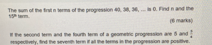 The sum of the first n terms of the progression 40, 38, 36, ... is 0. Find n and the
15^(th) term. 
(6 marks) 
If the second term and the fourth term of a geometric progression are 5 and  5/4 
respectively, find the seventh term if all the terms in the progression are positive.