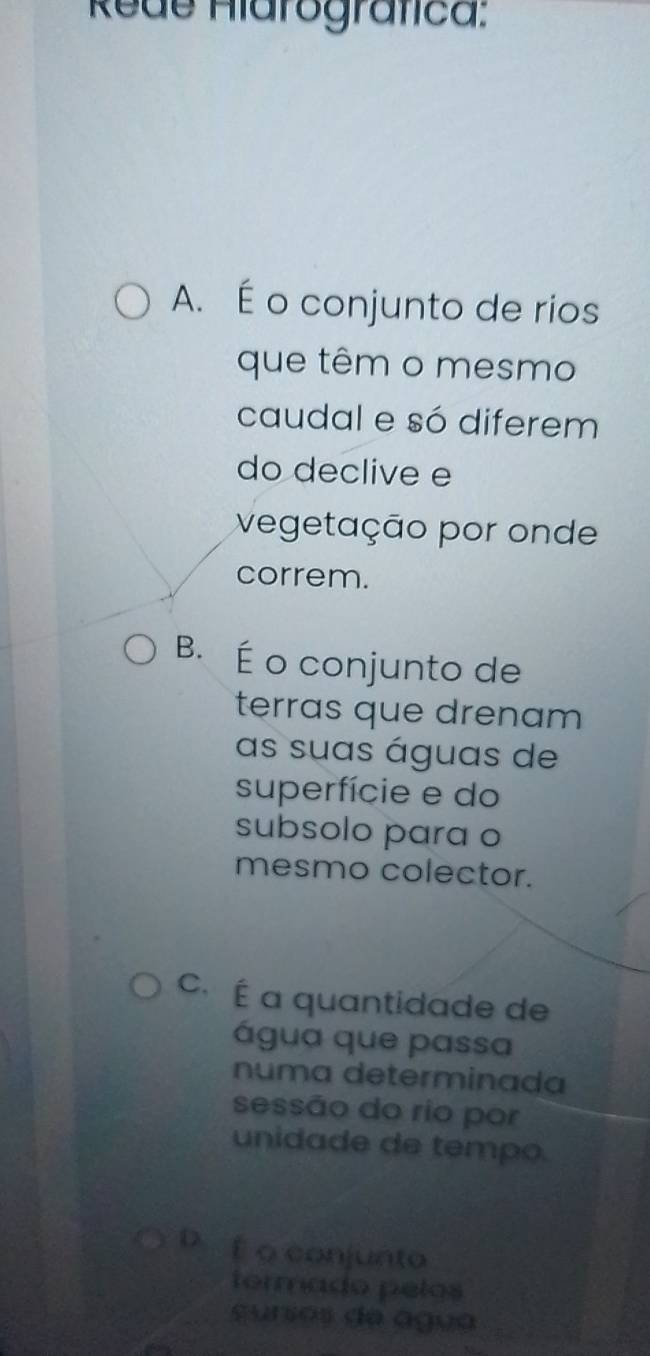 Rede Hiarografica:
A. É o conjunto de rios
que têm o mesmo
caudal e só diferem
do declive e
vegetação por onde
correm.
B. É o conjunto de
terras que drenam 
as suas águas de
superfície e do
subsolo para o
mesmo colector.
C. É a quantidade de
água que passa
numa determinada
sessão do rio por
unidade de tempo.
D f o conjunto
termado pelos
surios de agua