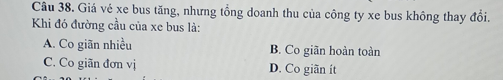 Giá vé xe bus tăng, nhưng tổng doanh thu của công ty xe bus không thay đổi.
Khi đó đường cầu của xe bus là:
A. Co giãn nhiều B. Co giãn hoàn toàn
C. Co giãn đơn vị D. Co giãn ít