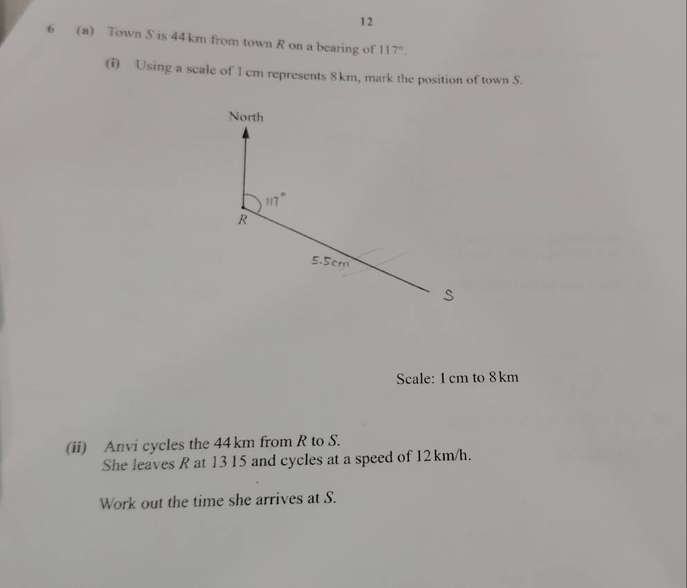 12 
6 (a) Town S is 44 km from town R on a bearing of 117°. 
(i) Using a scale of 1 cm represents 8 km, mark the position of town S. 
North
117°
R
5.5cr
s
Scale: 1cm to 8km
(ii) Anvi cycles the 44km from R to S. 
She leaves R at 13 15 and cycles at a speed of 12km/h. 
Work out the time she arrives at S.