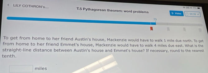 ②77% - 
< LILY COTHRON's... T.5 Pythagorean theorem: word problems D Video 002 
73 
To get from home to her friend Austin's house, Mackenzie would have to walk  1 mile due north. To get 
from home to her friend Emmet's house, Mackenzie would have to walk 4 miles due east. What is the 
straight-line distance between Austin's house and Emmet's house? If necessary, round to the nearest 
tenth.
□ miles