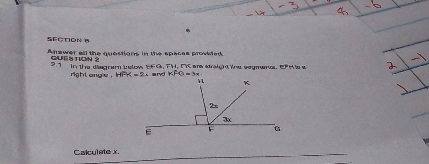 Answer all the questions in the spaces provided. 
QUESTION 2 
2.1 In the diagram below EFG, FH, FK are straight line segments. EFH is a 
right angle , HFK=2x and Kwidehat FG=3x. 
Calculate x.