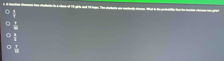 A teacher chooses two students in a class of 15 girls and 10 boys. The students are randomly chosen. What is the probability that the teacher chooses two girls?
 3/7 
 7/20 
 3/5 
 7/12 