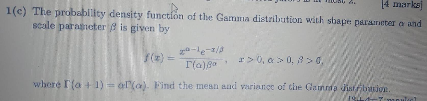 1(c) The probability density function of the Gamma distribution with shape parameter α and 
scale parameter β is given by
f(x)= (x^(alpha -1)e^(-x/beta))/Gamma (alpha )beta^(alpha) , x>0, alpha >0, beta >0, 
where Gamma (alpha +1)=alpha Gamma (alpha ). Find the mean and variance of the Gamma distribution. 
|?_ 