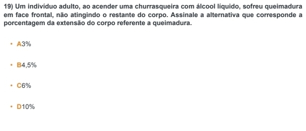 Um indivíduo adulto, ao acender uma churrasqueira com álcool líquido, sofreu queimadura
em face frontal, não atingindo o restante do corpo. Assinale a alternativa que corresponde a
porcentagem da extensão do corpo referente a queimadura.
A3%
B4, 5%
C6%
D10%