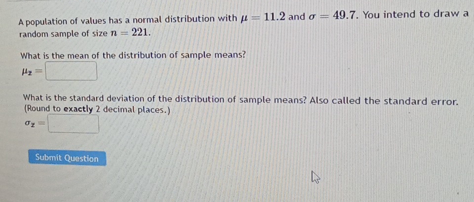 A population of values has a normal distribution with mu =11.2 and sigma =49.7. You intend to draw a 
random sample of size n=221. 
What is the mean of the distribution of sample means?
mu _x=□
What is the standard deviation of the distribution of sample means? Also called the standard error. 
(Round to exactly 2 decimal places.)
sigma _x=□
Submit Question