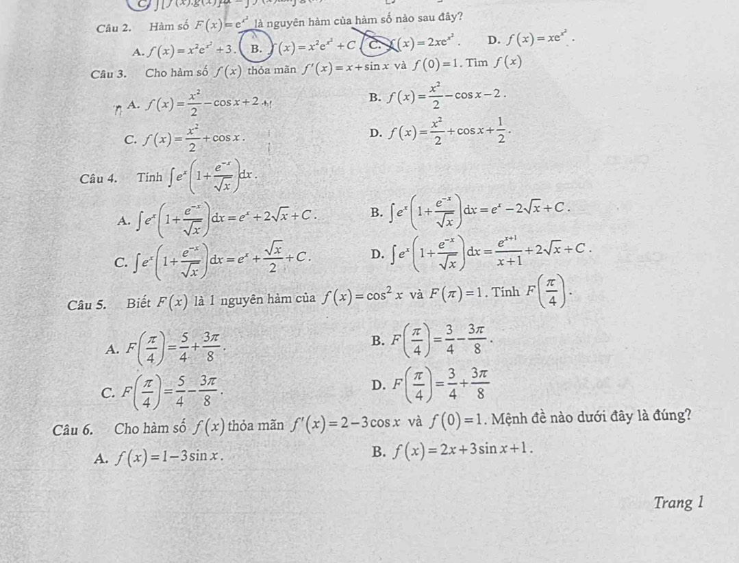 [f(x).g(x)]
Câu 2. Hàm số F(x)=e^(x^2) là nguyên hàm của hàm số nào sau đây?
A. f(x)=x^2e^(x^2)+3 B. (x)=x^2e^(x^2)+C C. f(x)=2xe^(x^2). D. f(x)=xe^(x^2).
Câu 3. Cho hàm số f(x) thỏa mãn f'(x)=x+sin x và f(0)=1 , Tìm f(x)
A. f(x)= x^2/2 -cos x+2
B. f(x)= x^2/2 -cos x-2.
C. f(x)= x^2/2 +cos x. D. f(x)= x^2/2 +cos x+ 1/2 .
Câu 4. Tinh∈t e^x(1+ (e^(-x))/sqrt(x) )dx.
A. ∈t e^x(1+ (e^(-x))/sqrt(x) )dx=e^x+2sqrt(x)+C. B. ∈t e^x(1+ (e^(-x))/sqrt(x) )dx=e^x-2sqrt(x)+C.
C. ∈t e^x(1+ (e^(-x))/sqrt(x) )dx=e^x+ sqrt(x)/2 +C. D. ∈t e^x(1+ (e^(-x))/sqrt(x) )dx= (e^(x+1))/x+1 +2sqrt(x)+C.
Câu 5. Biết F(x) là l nguyên hàm của f(x)=cos^2x và F(π )=1. Tính F( π /4 ).
A. F( π /4 )= 5/4 + 3π /8 .
B. F( π /4 )= 3/4 - 3π /8 .
C. F( π /4 )= 5/4 - 3π /8 .
D. F( π /4 )= 3/4 + 3π /8 
Câu 6. Cho hàm số f(x) thỏa mãn f'(x)=2-3cos x và f(0)=1. Mệnh đề nào dưới đây là đúng?
A. f(x)=1-3sin x.
B. f(x)=2x+3sin x+1.
Trang 1