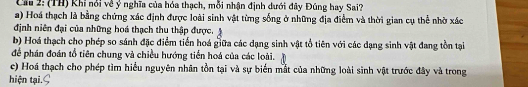 Cầu 2: (TH) Khi nói về ý nghĩa của hóa thạch, mỗi nhận định dưới đây Đúng hay Sai?
a) Hoá thạch là bằng chứng xác định được loài sinh vật từng sống ở những địa điểm và thời gian cụ thể nhờ xác
định niên đại của những hoá thạch thu thập được.
b) Hoá thạch cho phép so sánh đặc điểm tiến hoá giữa các dạng sinh vật tổ tiên với các dạng sinh vật đang tồn tại
để phán đoán tổ tiên chung và chiều hướng tiến hoá của các loài.
c) Hoá thạch cho phép tìm hiểu nguyên nhân tồn tại và sự biến mất của những loài sinh vật trước đây và trong
hiện tại. C