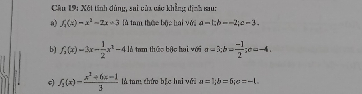 Xét tính đúng, sai của các khẳng định sau: 
a) f_1(x)=x^2-2x+3 là tam thức bậc hai với a=1; b=-2; c=3. 
b) f_3(x)=3x- 1/2 x^2-4ld tam thức bậc hai với a=3; b= (-1)/2 ; c=-4. 
c) f_3(x)= (x^2+6x-1)/3  là tam thức bậc hai với a=1; b=6; c=-1.